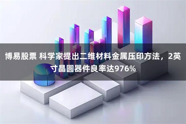 博易股票 科学家提出二维材料金属压印方法，2英寸晶圆器件良率达976%
