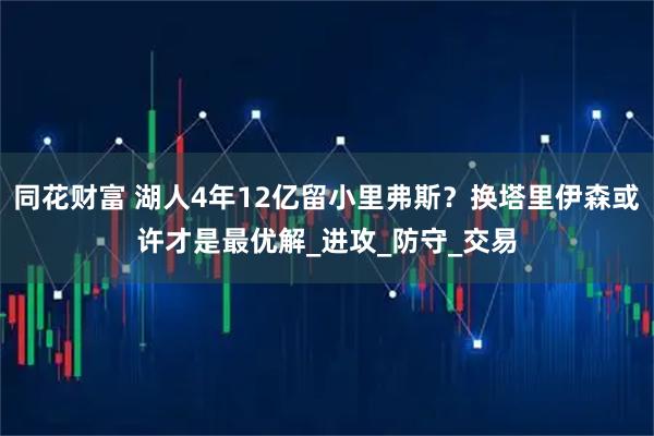 同花财富 湖人4年12亿留小里弗斯？换塔里伊森或许才是最优解_进攻_防守_交易