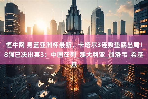 恒牛网 男篮亚洲杯最新，卡塔尔3连败垫底出局！8强已决出其3：中国在列_澳大利亚_加洛韦_希基