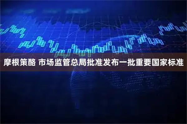 摩根策酪 市场监管总局批准发布一批重要国家标准