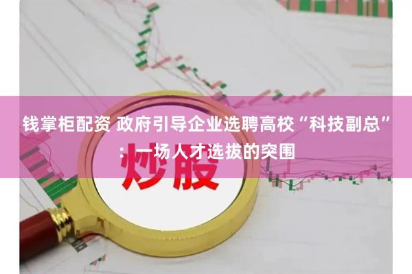 钱掌柜配资 政府引导企业选聘高校“科技副总”：一场人才选拔的突围