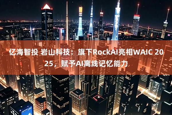 亿海智投 岩山科技：旗下RockAI亮相WAIC 2025，赋予AI离线记忆能力