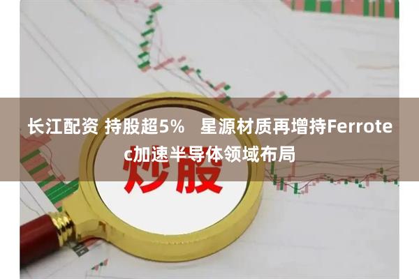 长江配资 持股超5%   星源材质再增持Ferrotec加速半导体领域布局