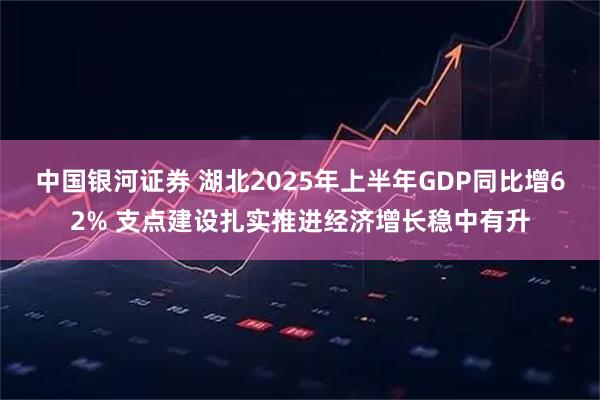 中国银河证券 湖北2025年上半年GDP同比增62% 支点建设扎实推进经济增长稳中有升