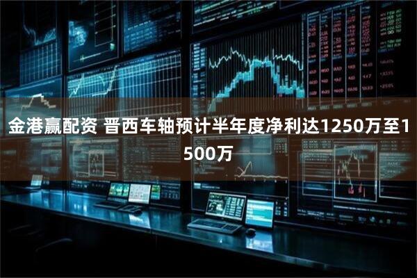 金港赢配资 晋西车轴预计半年度净利达1250万至1500万