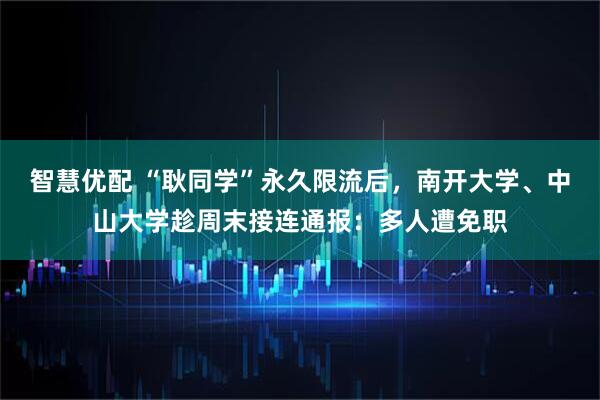 智慧优配 “耿同学”永久限流后，南开大学、中山大学趁周末接连通报：多人遭免职
