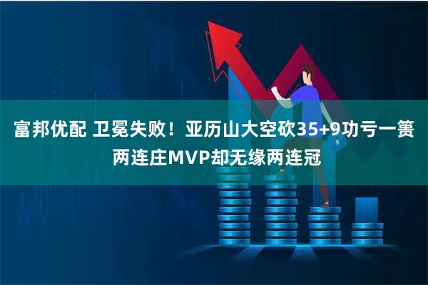 富邦优配 卫冕失败！亚历山大空砍35+9功亏一篑 两连庄MVP却无缘两连冠