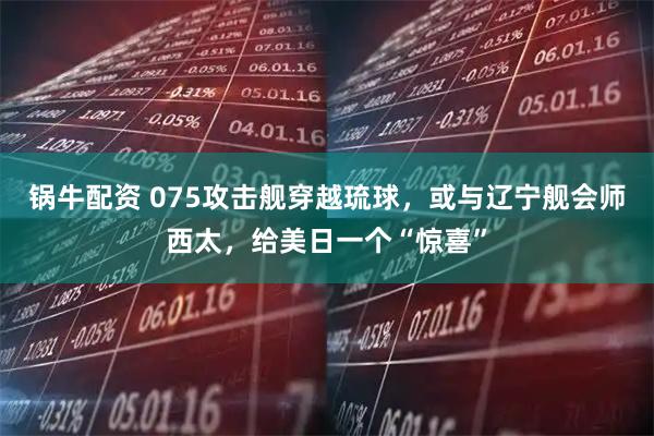 锅牛配资 075攻击舰穿越琉球，或与辽宁舰会师西太，给美日一个“惊喜”