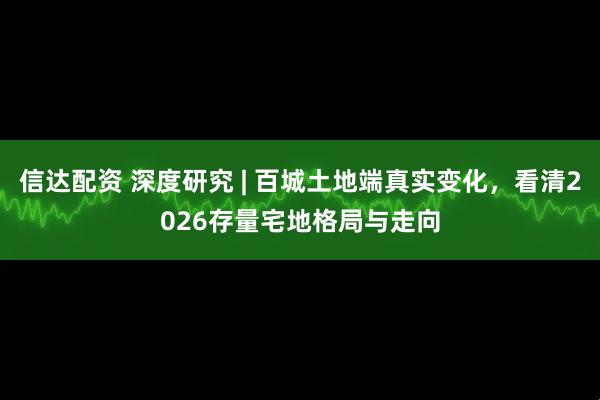 信达配资 深度研究 | 百城土地端真实变化，看清2026存量宅地格局与走向