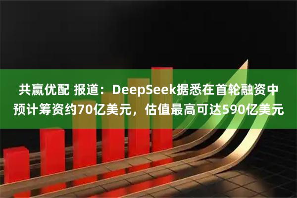 共赢优配 报道：DeepSeek据悉在首轮融资中预计筹资约70亿美元，估值最高可达590亿美元