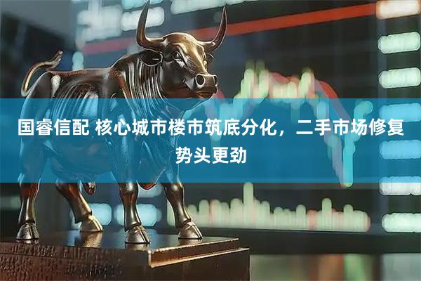 国睿信配 核心城市楼市筑底分化，二手市场修复势头更劲
