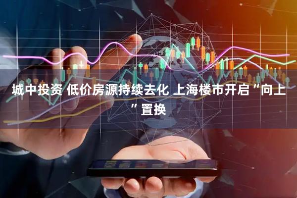城中投资 低价房源持续去化 上海楼市开启“向上”置换