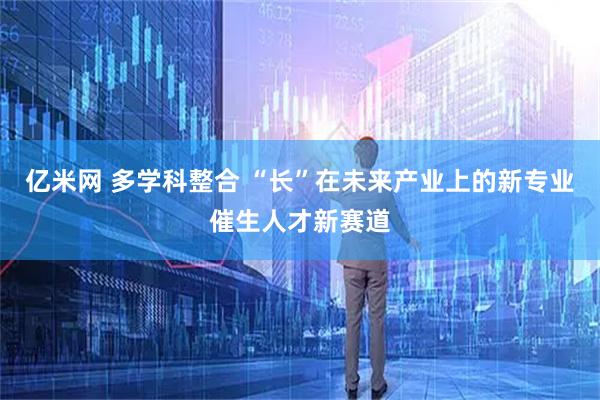 亿米网 多学科整合 “长”在未来产业上的新专业催生人才新赛道