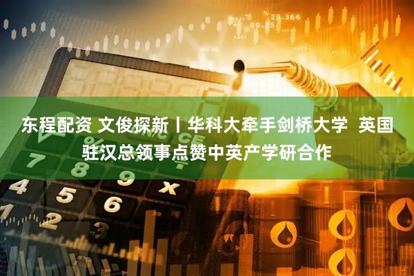 东程配资 文俊探新丨华科大牵手剑桥大学  英国驻汉总领事点赞中英产学研合作