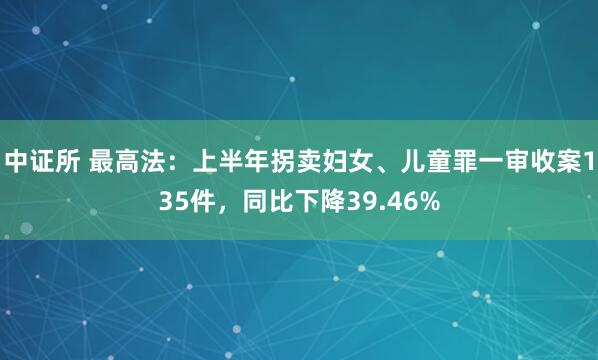 中证所 最高法：上半年拐卖妇女、儿童罪一审收案135件，同比下降39.46%