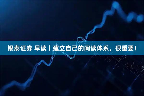 银泰证券 早读丨建立自己的阅读体系，很重要！