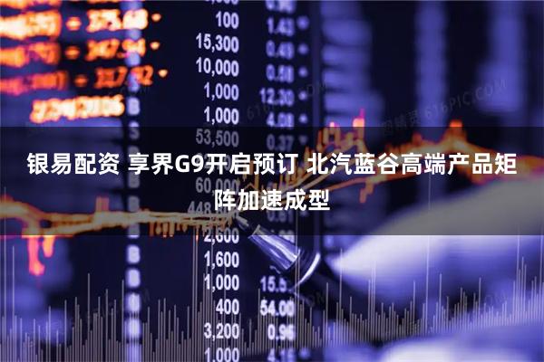 银易配资 享界G9开启预订 北汽蓝谷高端产品矩阵加速成型