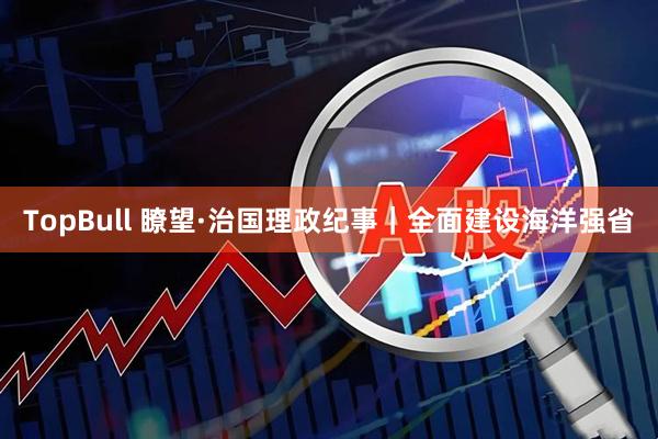 TopBull 瞭望·治国理政纪事｜全面建设海洋强省
