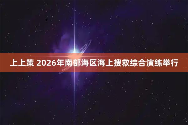 上上策 2026年南部海区海上搜救综合演练举行