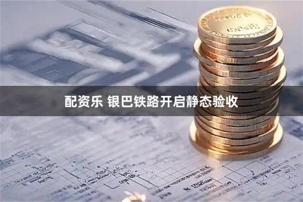 配资乐 银巴铁路开启静态验收